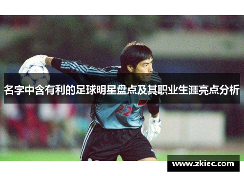 名字中含有利的足球明星盘点及其职业生涯亮点分析